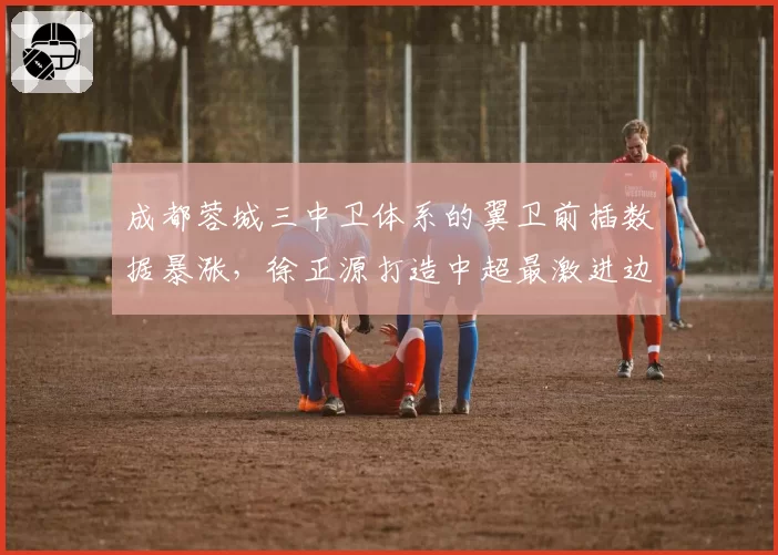成都蓉城三中卫体系的翼卫前插数据暴涨，徐正源打造中超最激进边路进攻体系