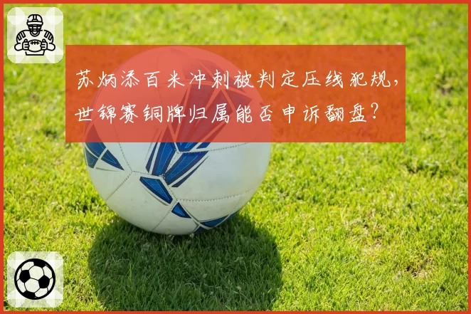 苏炳添百米冲刺被判定压线犯规,世锦赛铜牌归属能否申诉翻盘?