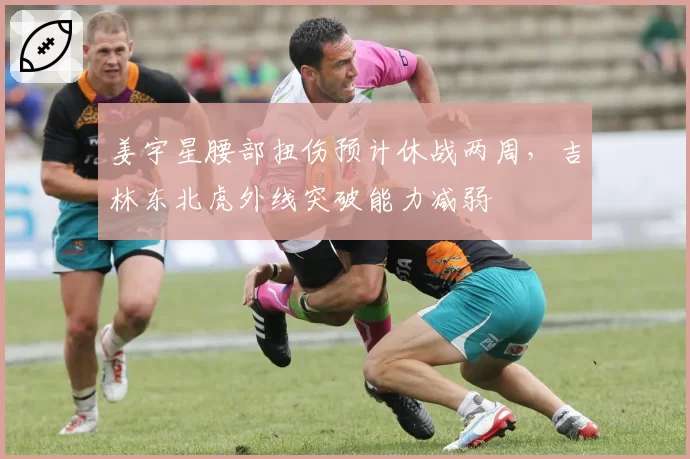 姜宇星腰部扭伤预计休战两周，吉林东北虎外线突破能力减弱