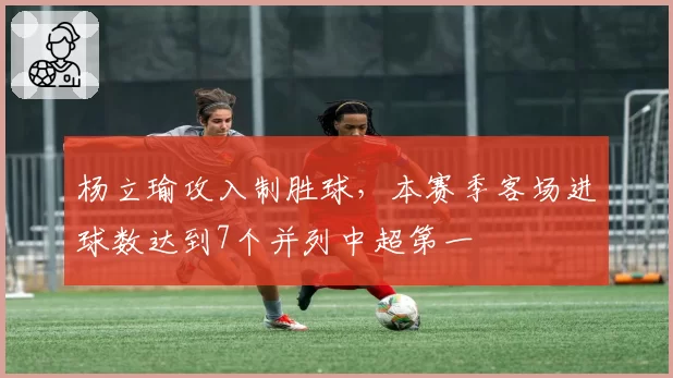 杨立瑜攻入制胜球,本赛季客场进球数达到7个并列中超第一