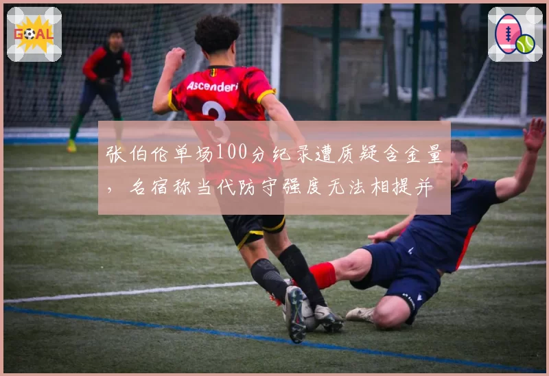 张伯伦单场100分纪录遭质疑含金量，名宿称当代防守强度无法相提并论