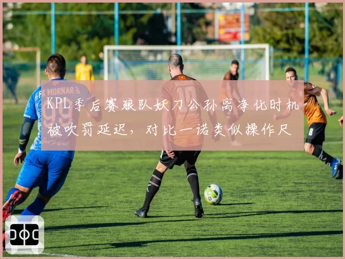 KPL季后赛狼队妖刀公孙离净化时机被吹罚延迟,对比一诺类似操作尺度不一遭批