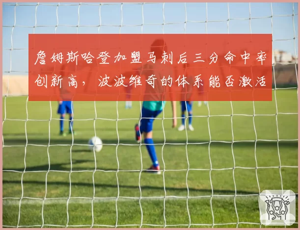詹姆斯哈登加盟马刺后三分命中率创新高，波波维奇的体系能否激活生涯第二春？
