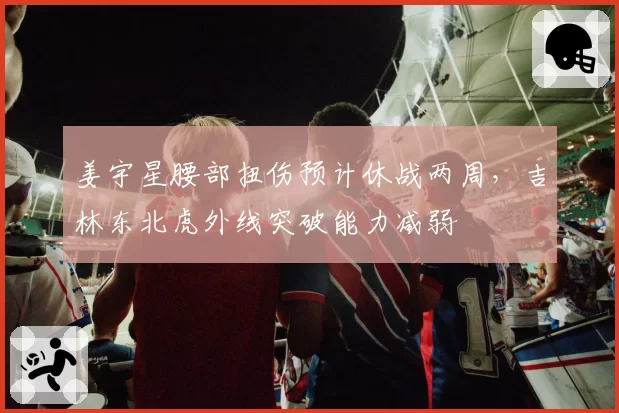 姜宇星腰部扭伤预计休战两周，吉林东北虎外线突破能力减弱