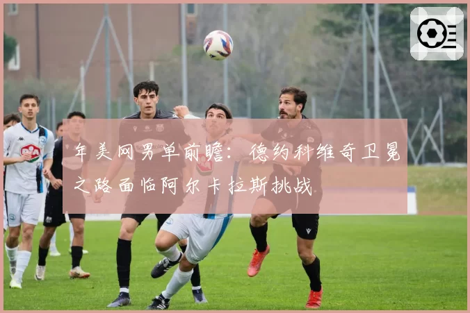 年美网男单前瞻:德约科维奇卫冕之路面临阿尔卡拉斯挑战