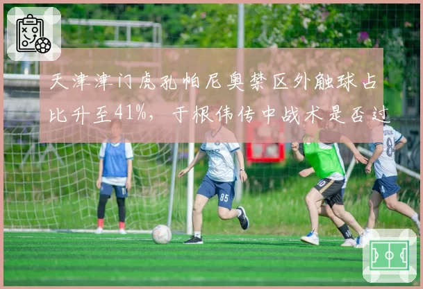 天津津门虎孔帕尼奥禁区外触球占比升至41%,于根伟传中战术是否过度依赖?