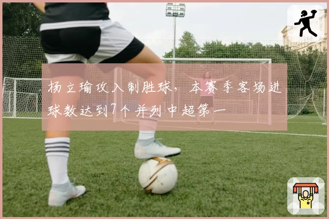 杨立瑜攻入制胜球,本赛季客场进球数达到7个并列中超第一