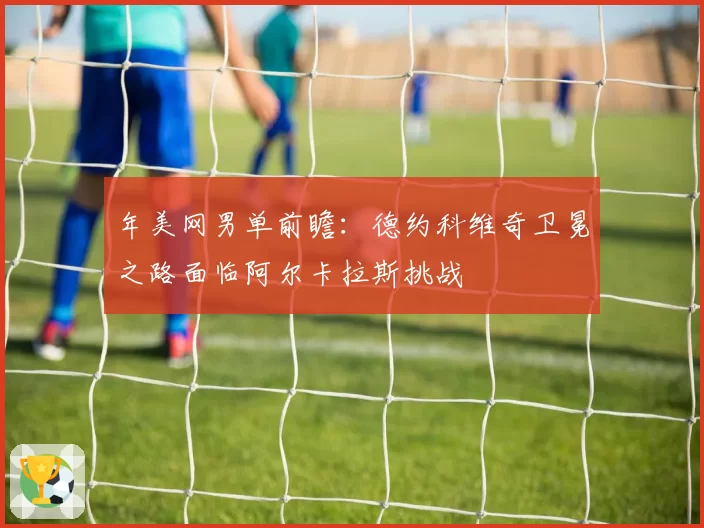 年美网男单前瞻:德约科维奇卫冕之路面临阿尔卡拉斯挑战
