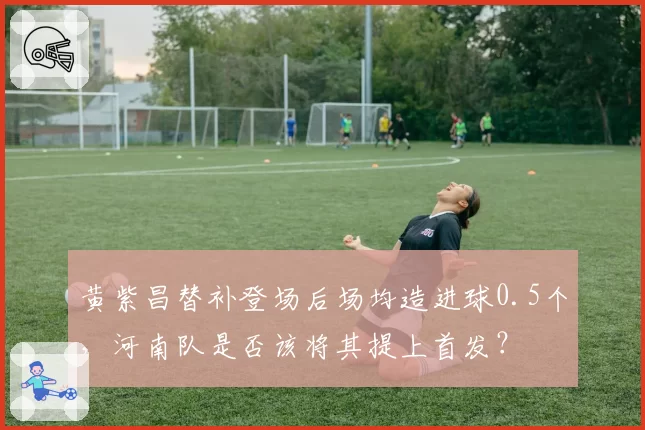 黄紫昌替补登场后场均造进球0.5个,河南队是否该将其提上首发?