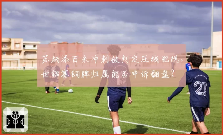 苏炳添百米冲刺被判定压线犯规,世锦赛铜牌归属能否申诉翻盘?