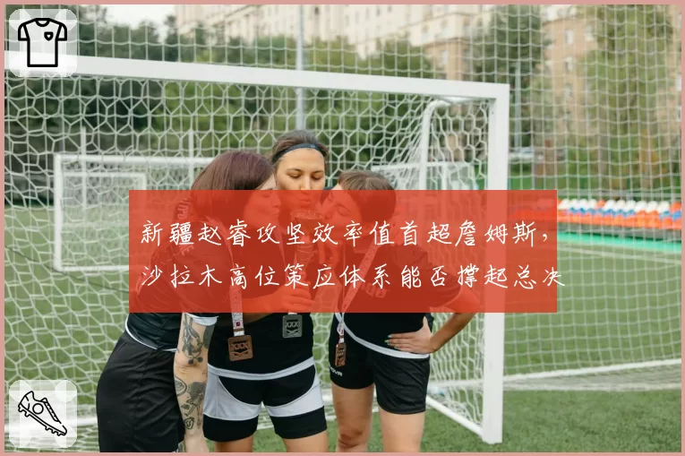 新疆赵睿攻坚效率值首超詹姆斯,沙拉木高位策应体系能否撑起总决赛复仇之路?__br_