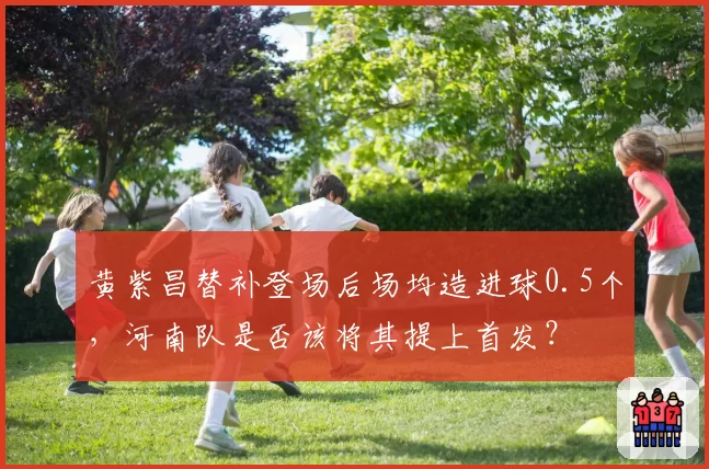 黄紫昌替补登场后场均造进球0.5个,河南队是否该将其提上首发?