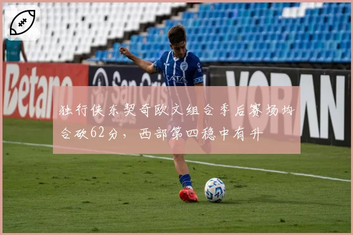 独行侠东契奇欧文组合季后赛场均合砍62分，西部第四稳中有升