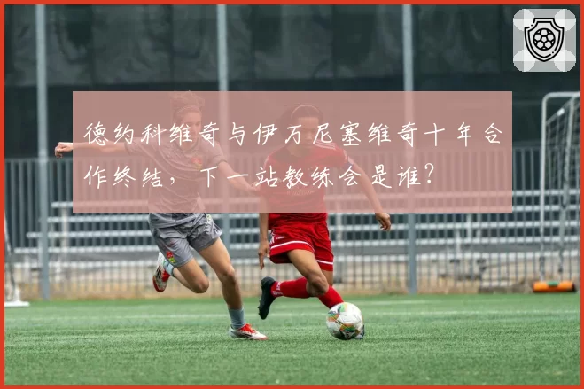 德约科维奇与伊万尼塞维奇十年合作终结，下一站教练会是谁？