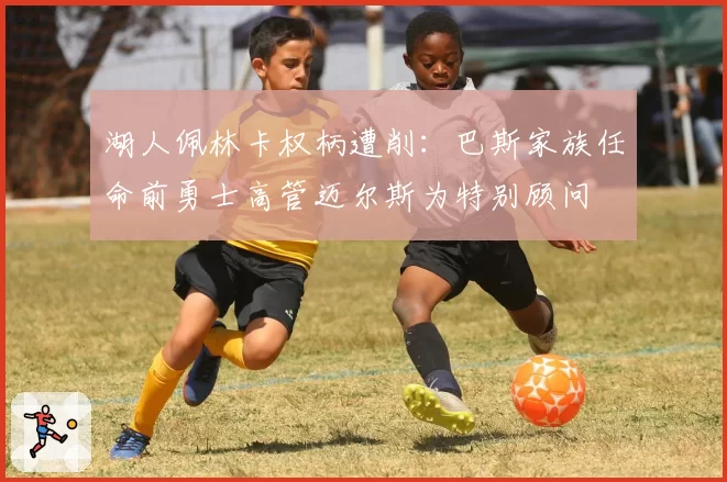 湖人佩林卡权柄遭削:巴斯家族任命前勇士高管迈尔斯为特别顾问