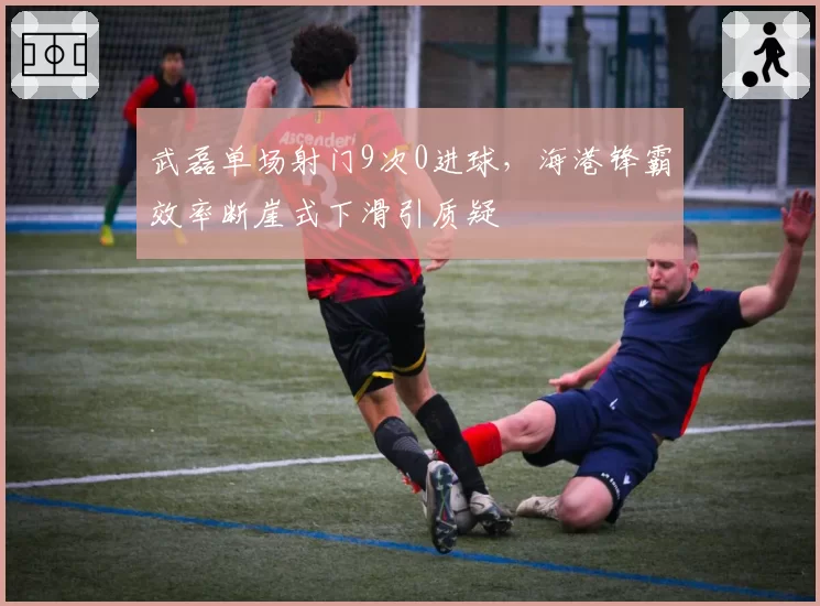 武磊单场射门9次0进球，海港锋霸效率断崖式下滑引质疑